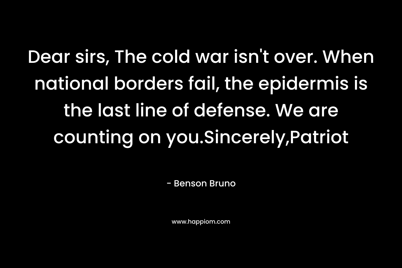 Dear sirs, The cold war isn’t over. When national borders fail, the epidermis is the last line of defense. We are counting on you.Sincerely,Patriot – Benson Bruno