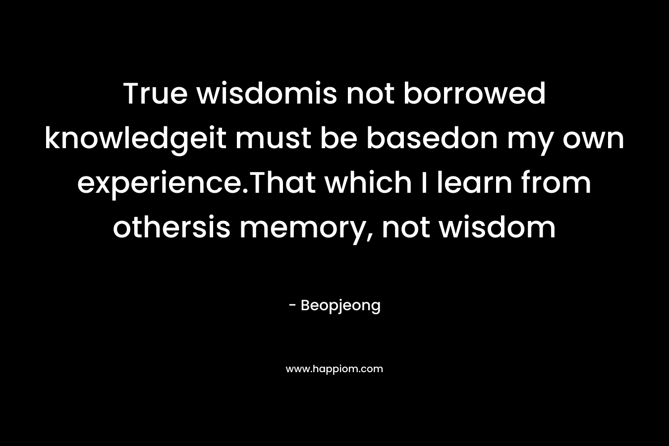 True wisdomis not borrowed knowledgeit must be basedon my own experience.That which I learn from othersis memory, not wisdom – Beopjeong