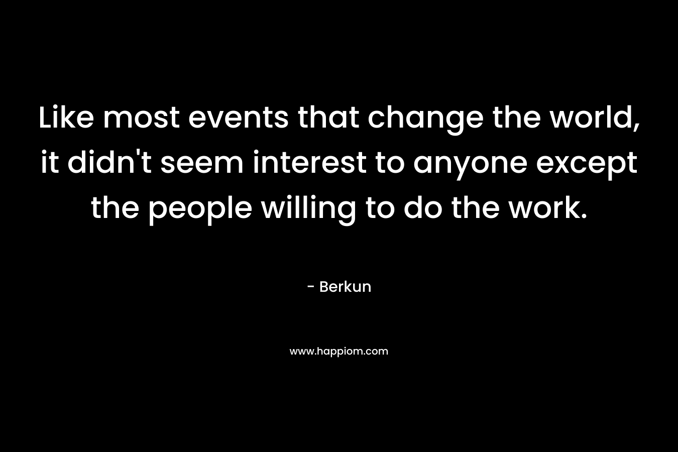 Like most events that change the world, it didn’t seem interest to anyone except the people willing to do the work. – Berkun