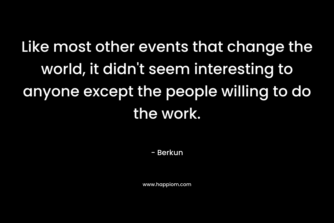 Like most other events that change the world, it didn’t seem interesting to anyone except the people willing to do the work. – Berkun