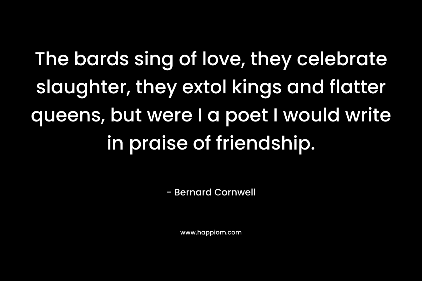 The bards sing of love, they celebrate slaughter, they extol kings and flatter queens, but were I a poet I would write in praise of friendship. – Bernard Cornwell