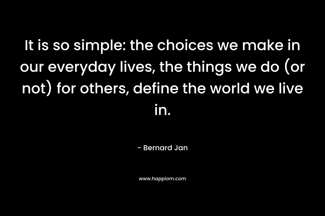 It is so simple: the choices we make in our everyday lives, the things we do (or not) for others, define the world we live in. – Bernard Jan