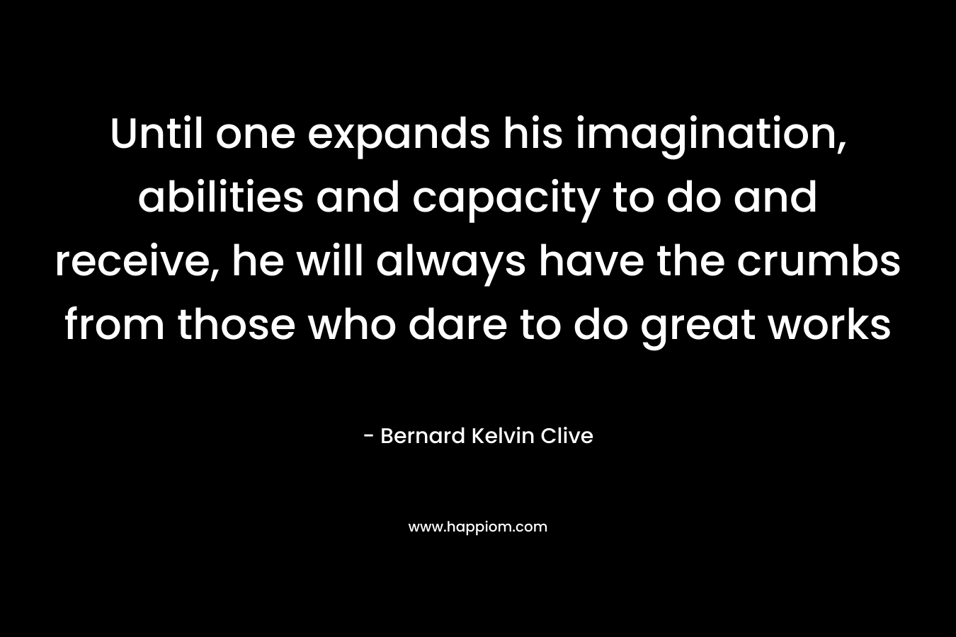 Until one expands his imagination, abilities and capacity to do and receive, he will always have the crumbs from those who dare to do great works