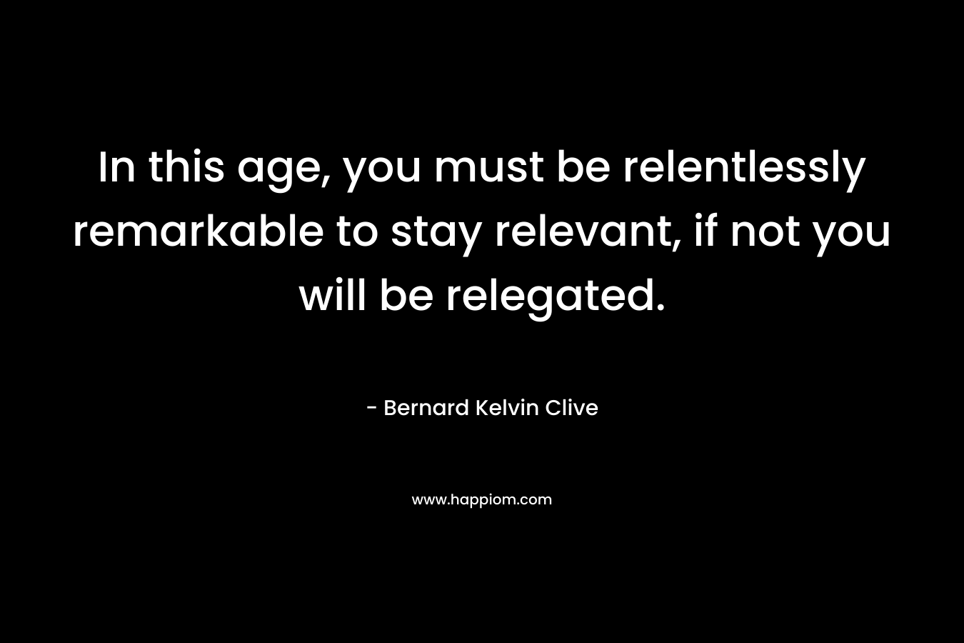In this age, you must be relentlessly remarkable to stay relevant, if not you will be relegated. – Bernard Kelvin Clive