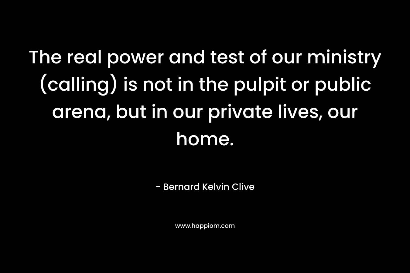The real power and test of our ministry (calling) is not in the pulpit or public arena, but in our private lives, our home. – Bernard Kelvin Clive