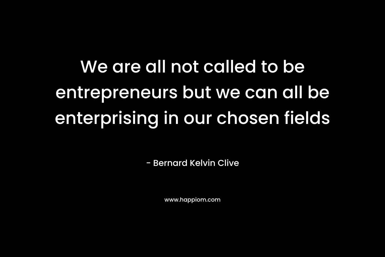 We are all not called to be entrepreneurs but we can all be enterprising in our chosen fields – Bernard Kelvin Clive