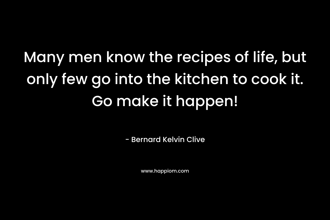 Many men know the recipes of life, but only few go into the kitchen to cook it. Go make it happen!