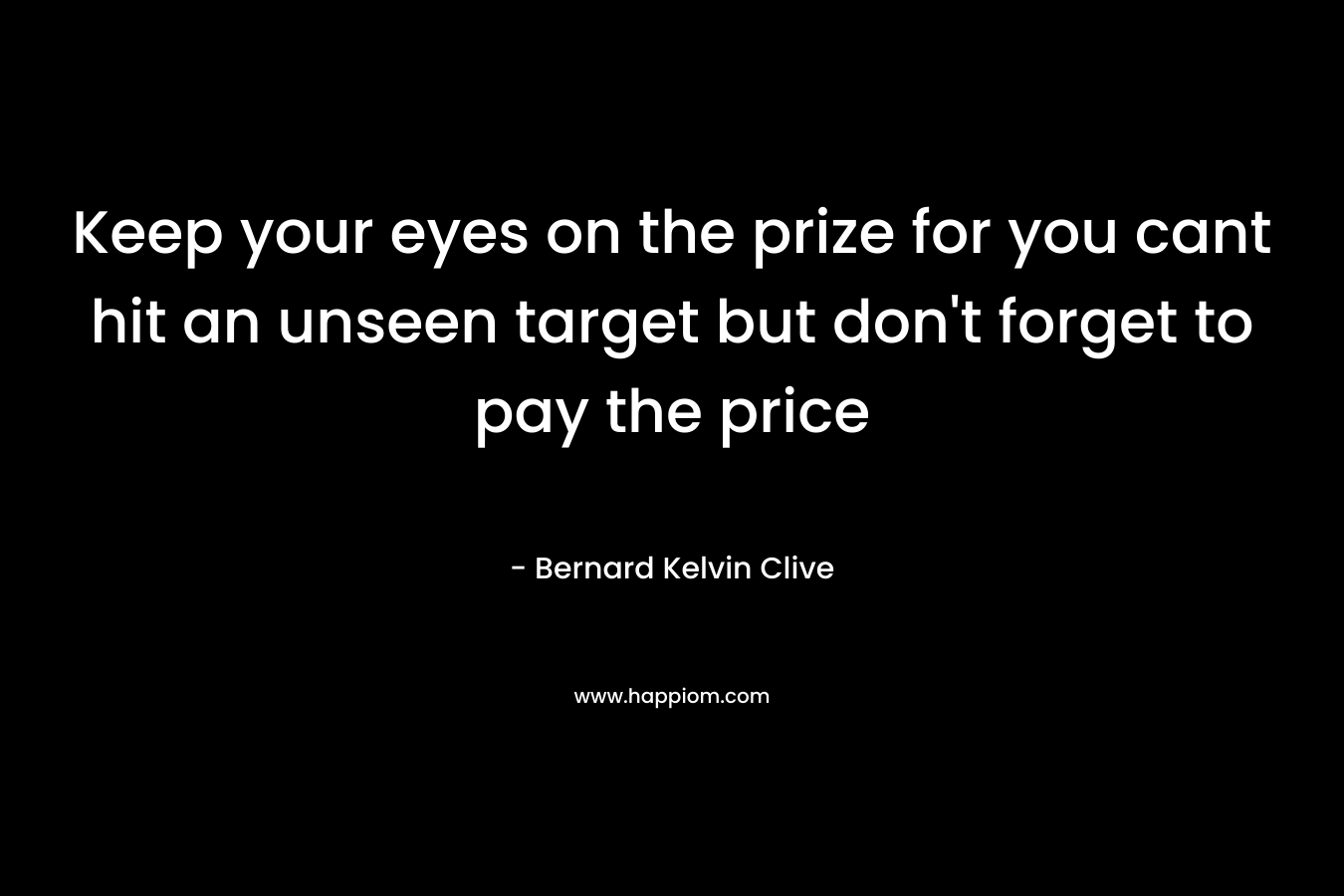 Keep your eyes on the prize for you cant hit an unseen target but don’t forget to pay the price – Bernard Kelvin Clive