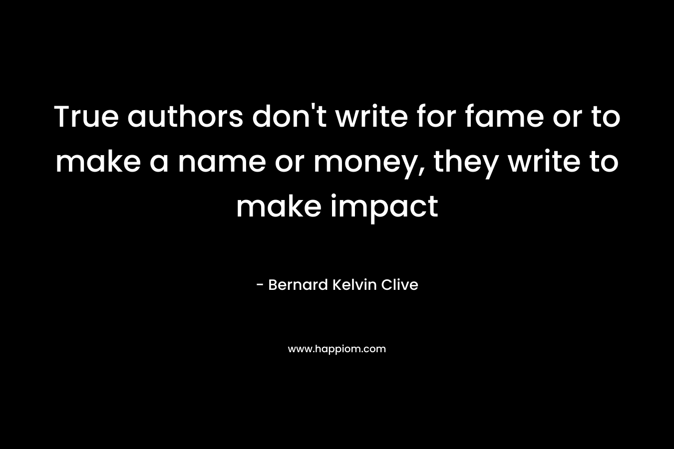 True authors don’t write for fame or to make a name or money, they write to make impact – Bernard Kelvin Clive