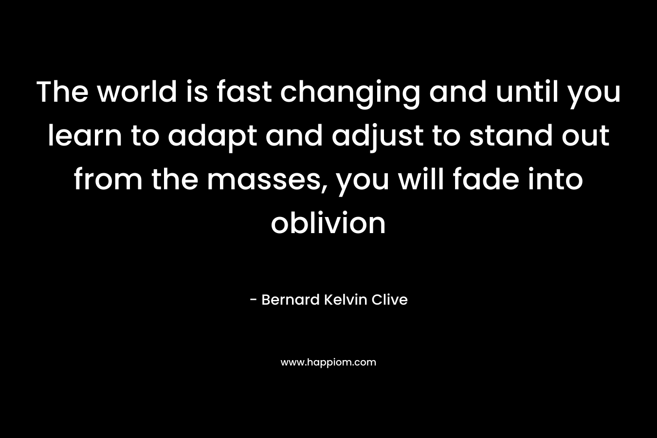 The world is fast changing and until you learn to adapt and adjust to stand out from the masses, you will fade into oblivion – Bernard Kelvin Clive
