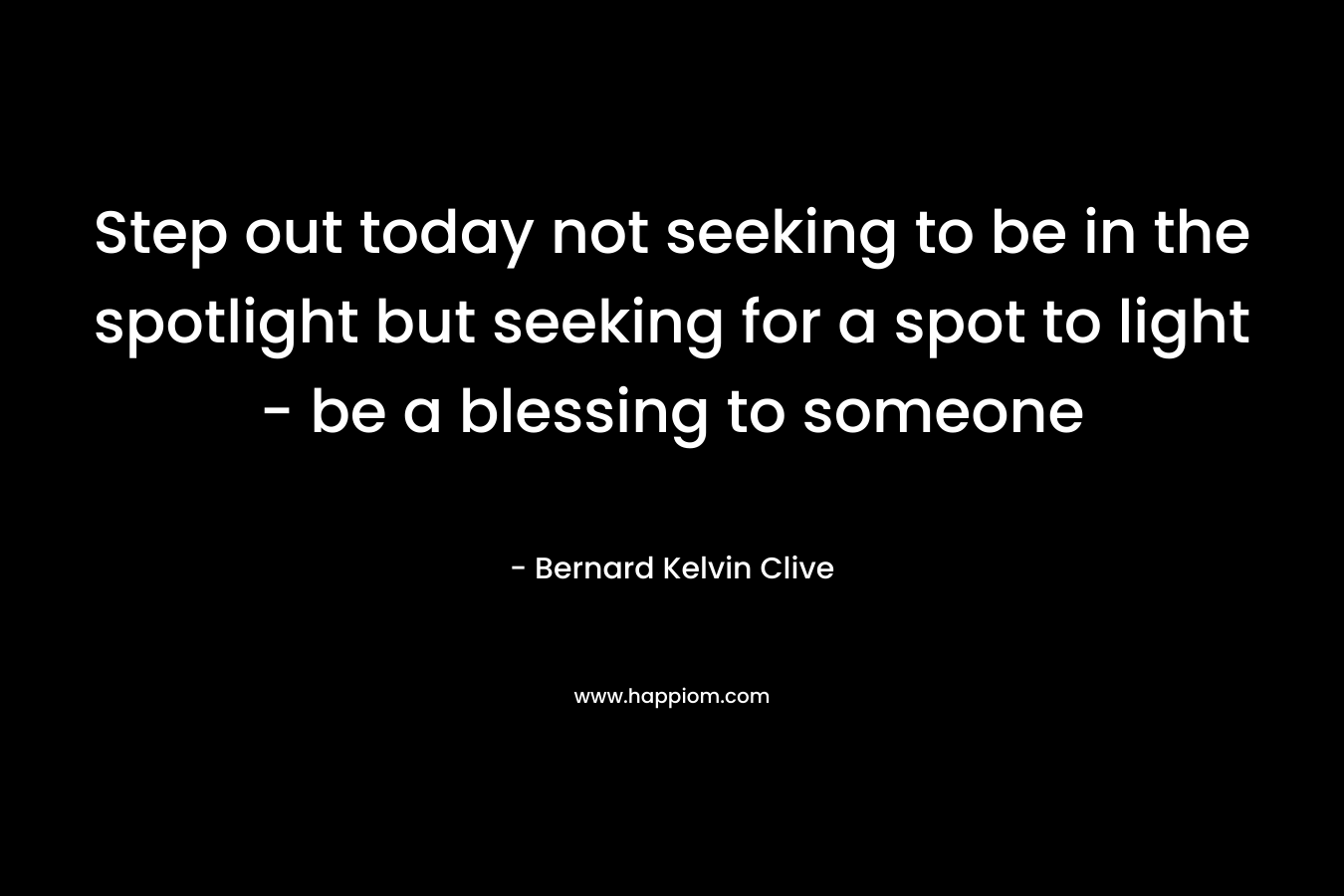 Step out today not seeking to be in the spotlight but seeking for a spot to light – be a blessing to someone – Bernard Kelvin Clive