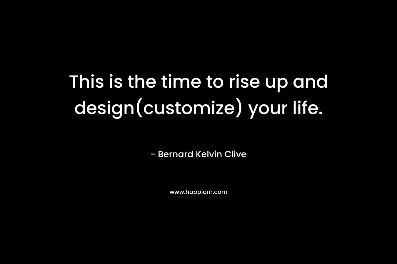 This is the time to rise up and design(customize) your life. – Bernard Kelvin Clive