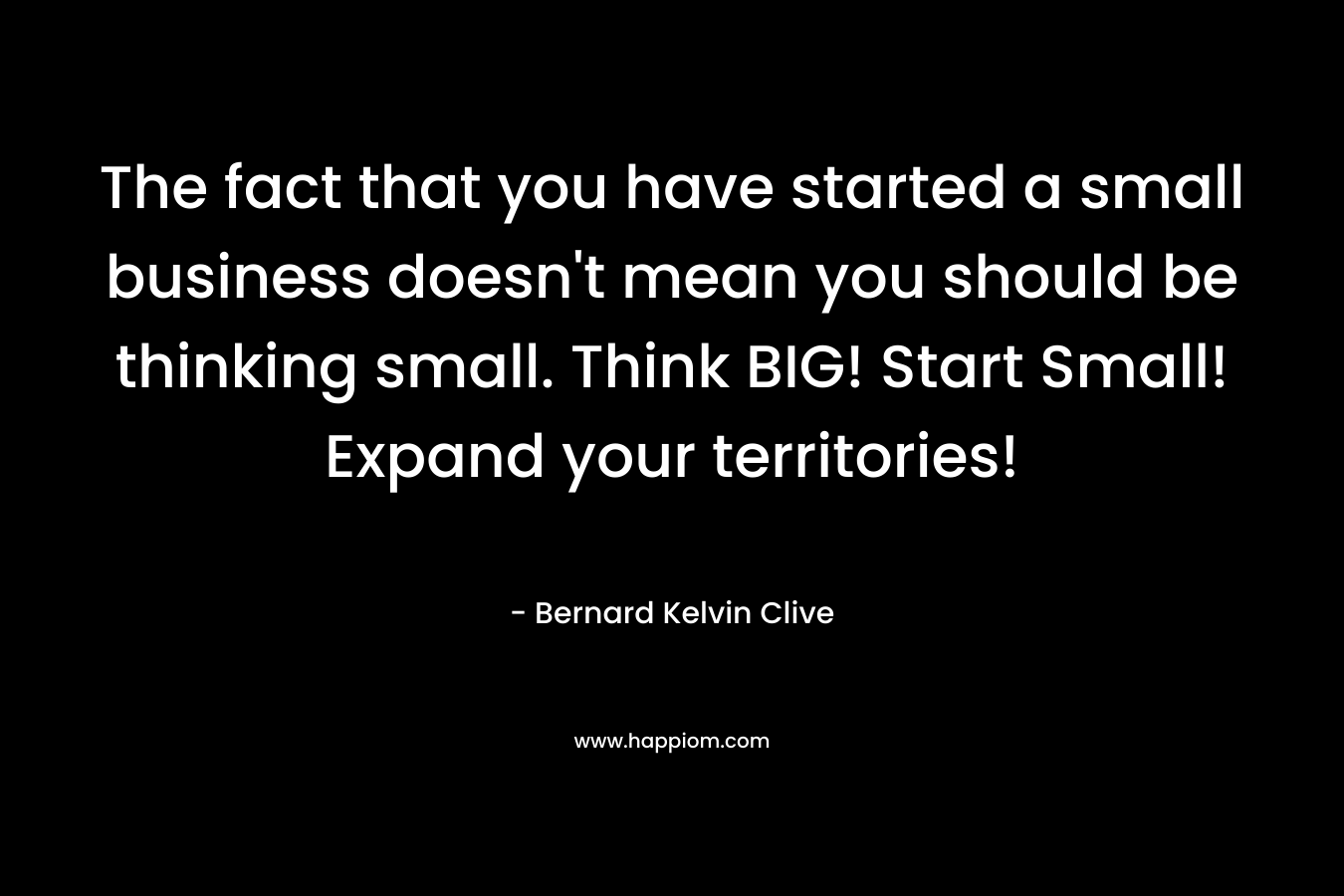 The fact that you have started a small business doesn’t mean you should be thinking small. Think BIG! Start Small! Expand your territories! – Bernard Kelvin Clive