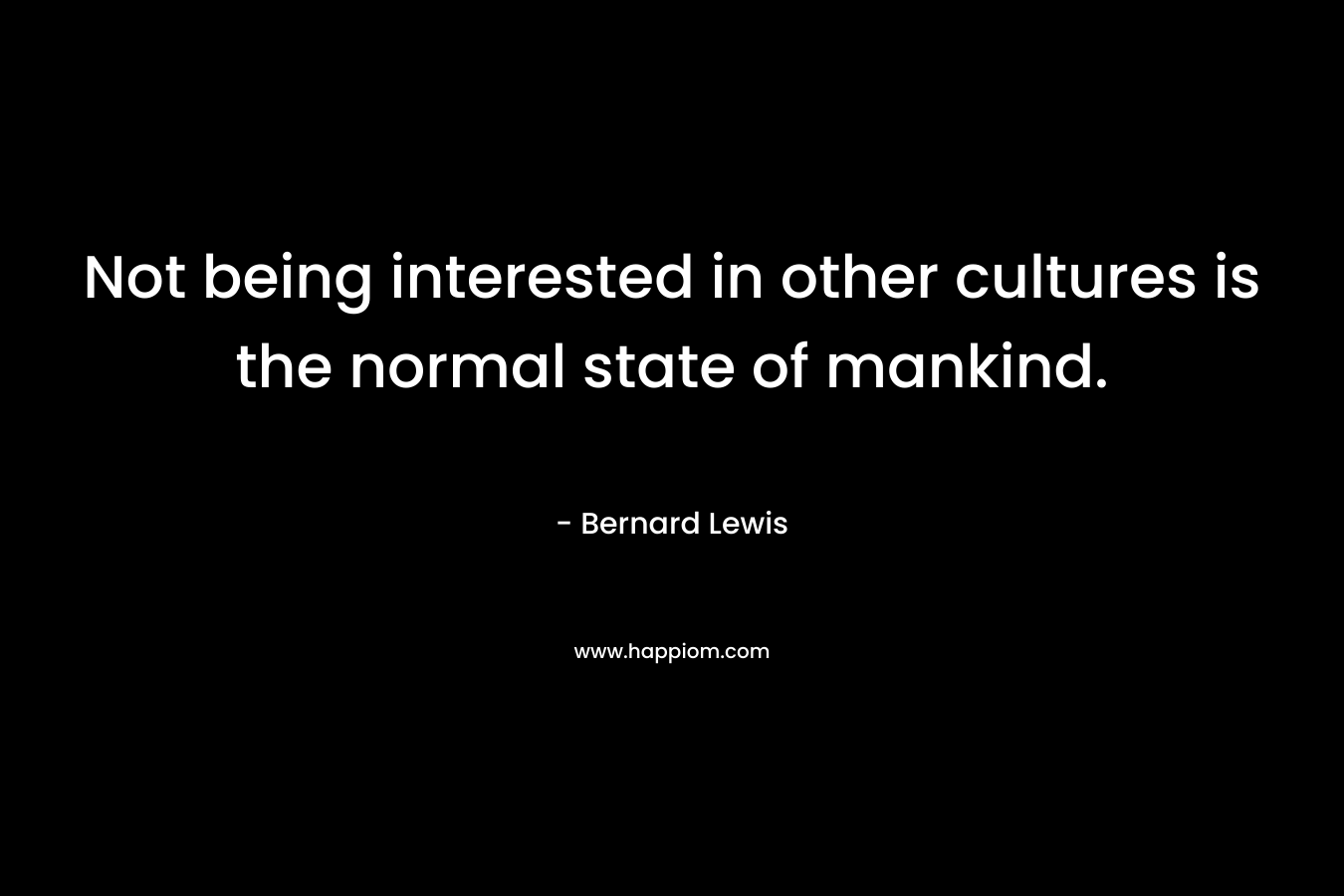 Not being interested in other cultures is the normal state of mankind. – Bernard Lewis