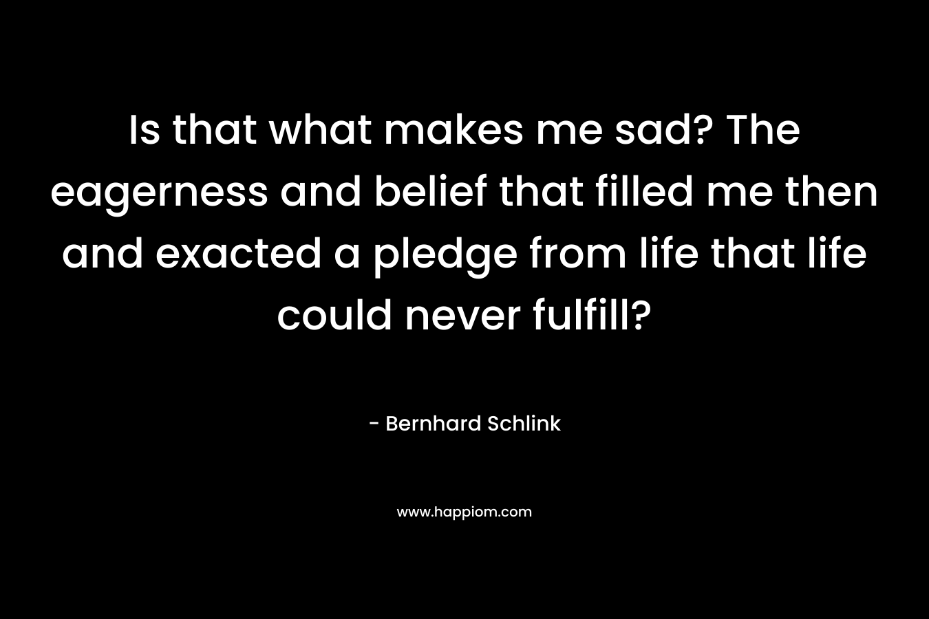 Is that what makes me sad? The eagerness and belief that filled me then and exacted a pledge from life that life could never fulfill? – Bernhard Schlink