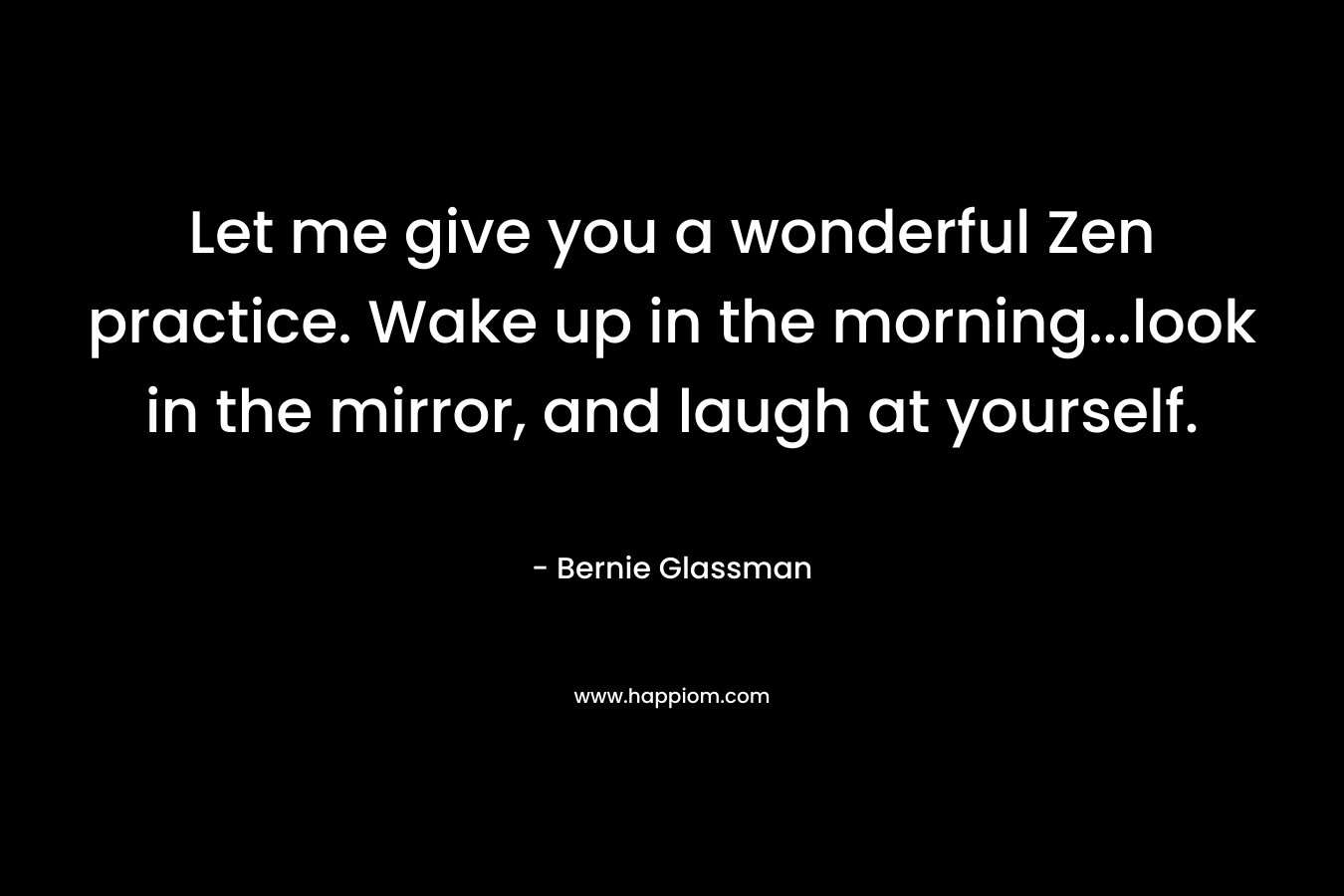Let me give you a wonderful Zen practice. Wake up in the morning…look in the mirror, and laugh at yourself. – Bernie Glassman