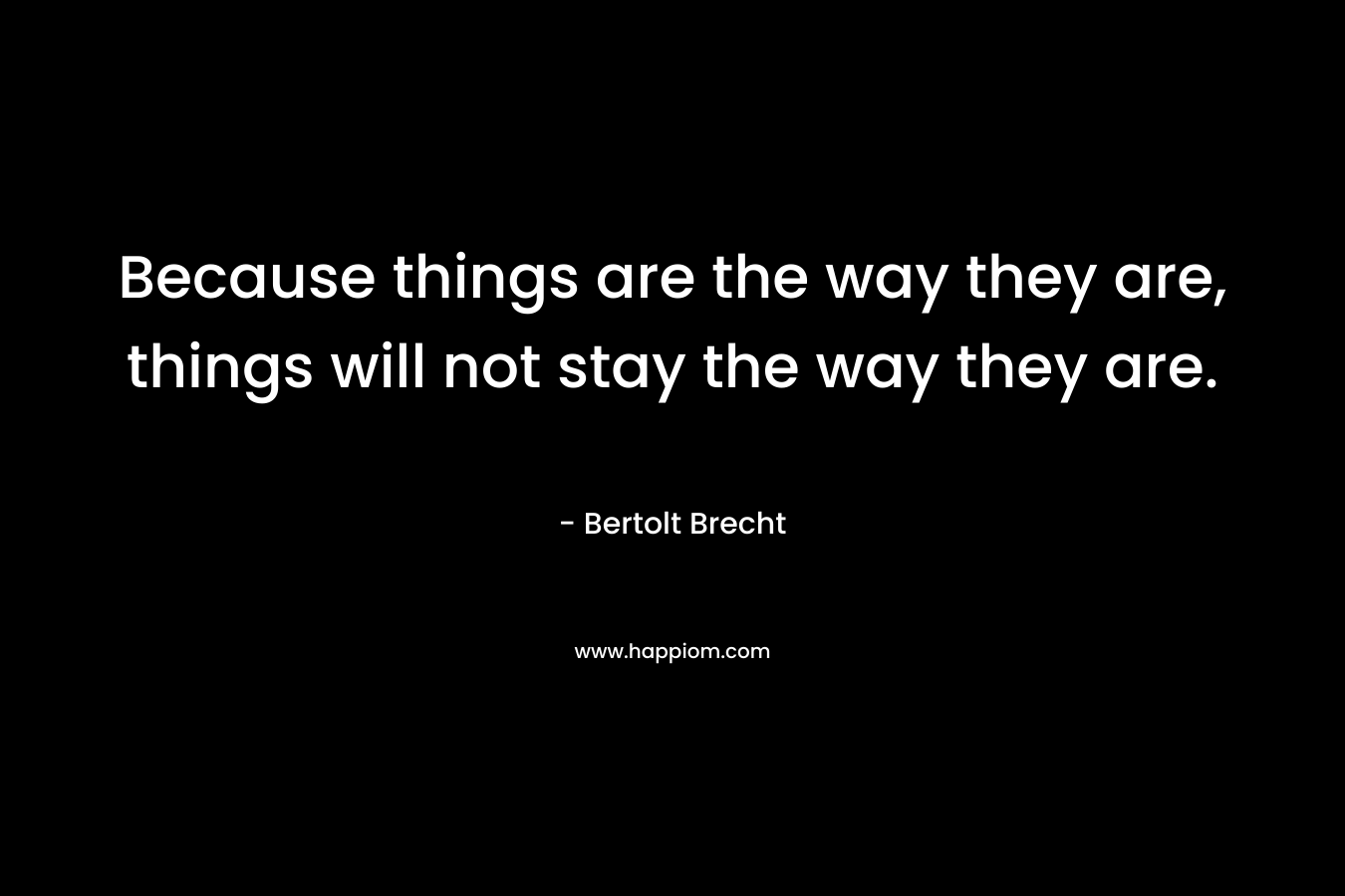 Because things are the way they are, things will not stay the way they are. – Bertolt Brecht