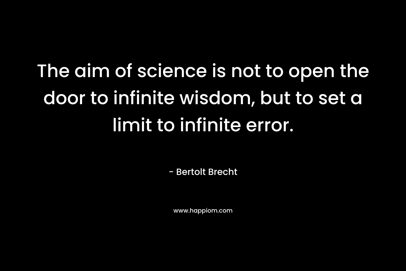 The aim of science is not to open the door to infinite wisdom, but to set a limit to infinite error. – Bertolt Brecht