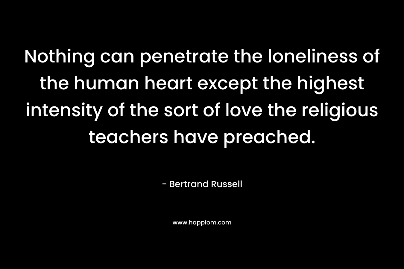 Nothing can penetrate the loneliness of the human heart except the highest intensity of the sort of love the religious teachers have preached. – Bertrand Russell