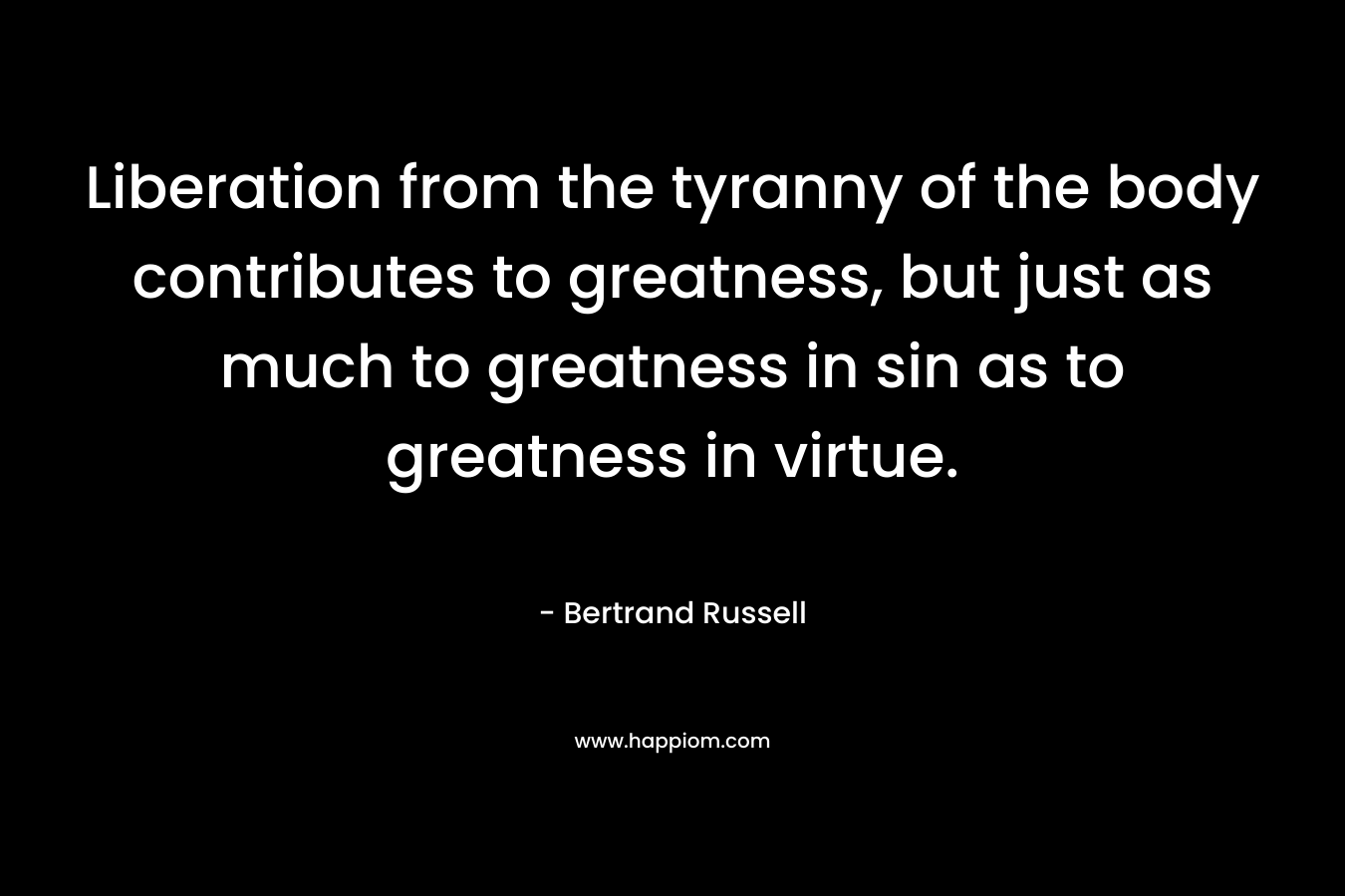 Liberation from the tyranny of the body contributes to greatness, but just as much to greatness in sin as to greatness in virtue. – Bertrand Russell