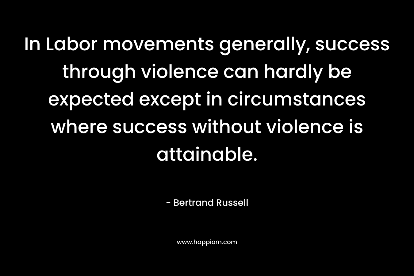 In Labor movements generally, success through violence can hardly be expected except in circumstances where success without violence is attainable. – Bertrand Russell