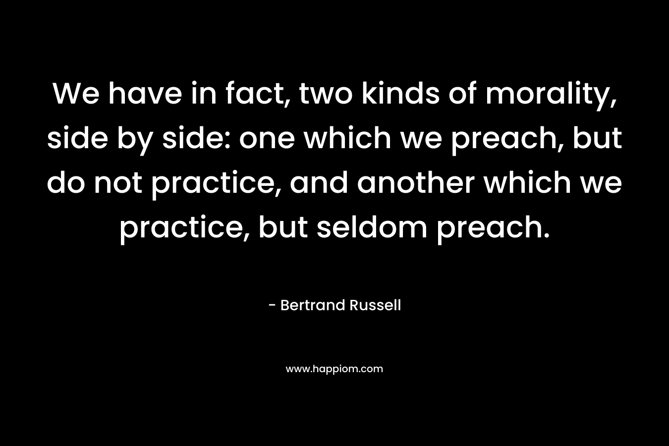 We have in fact, two kinds of morality, side by side: one which we preach, but do not practice, and another which we practice, but seldom preach. – Bertrand Russell