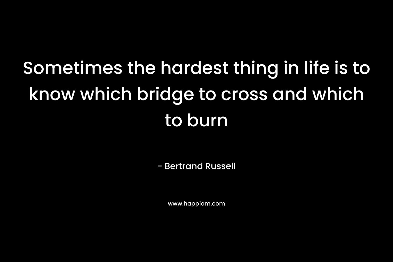 Sometimes the hardest thing in life is to know which bridge to cross and which to burn – Bertrand Russell