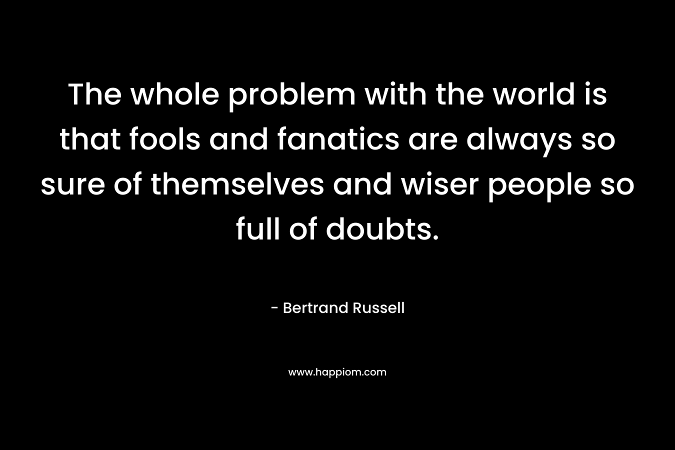 The whole problem with the world is that fools and fanatics are always so sure of themselves and wiser people so full of doubts. – Bertrand Russell
