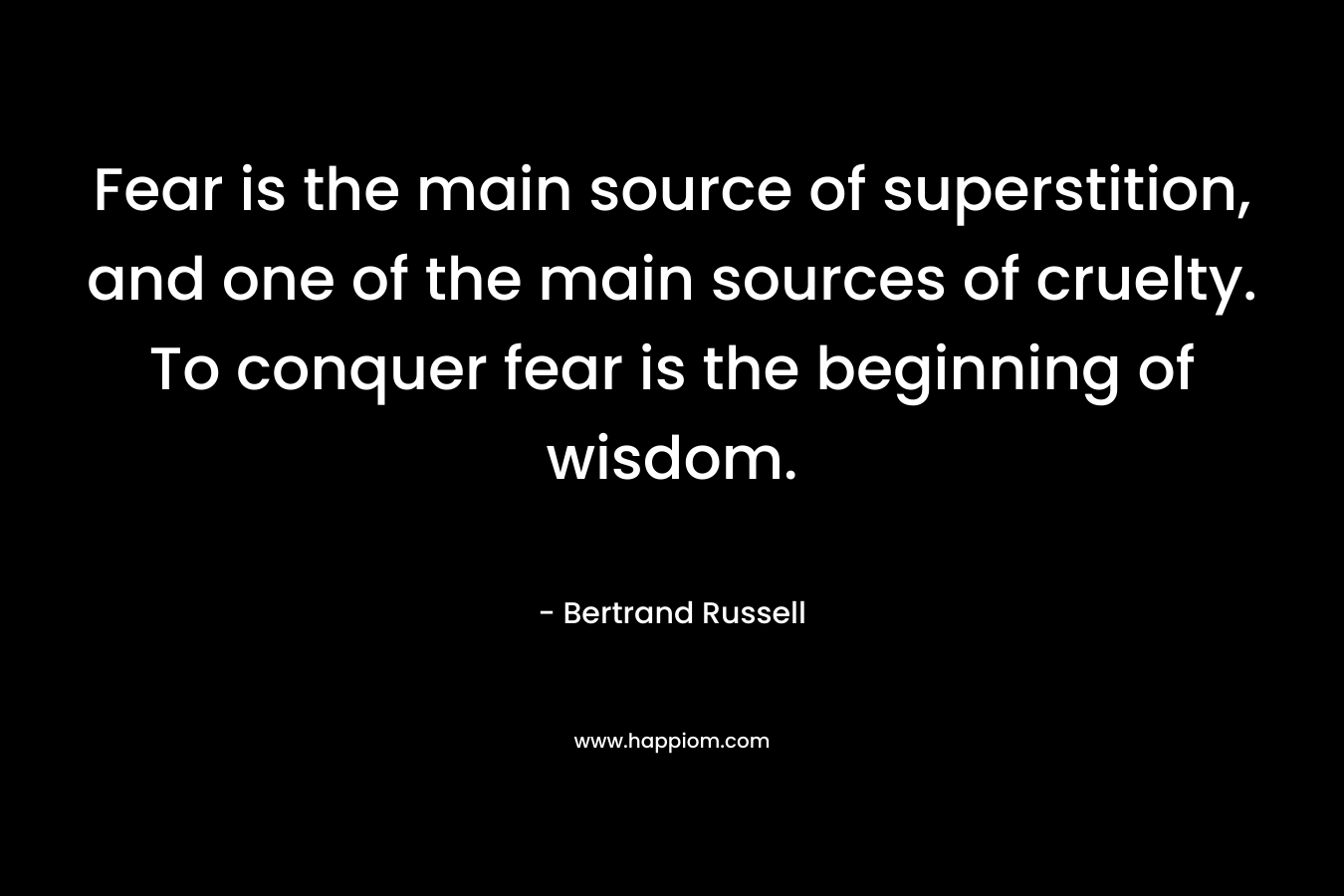 Fear is the main source of superstition, and one of the main sources of cruelty. To conquer fear is the beginning of wisdom.