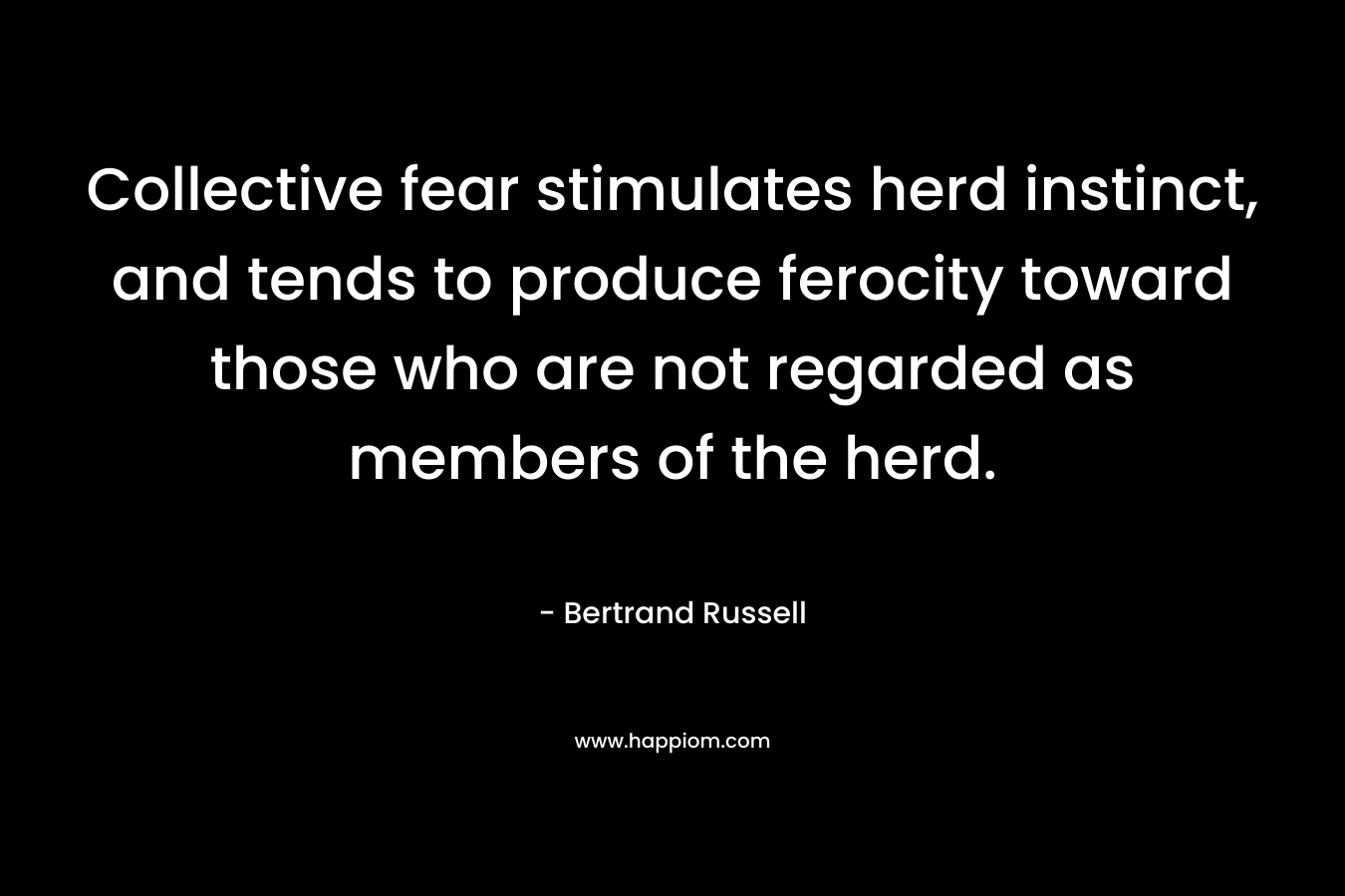 Collective fear stimulates herd instinct, and tends to produce ferocity toward those who are not regarded as members of the herd. – Bertrand Russell