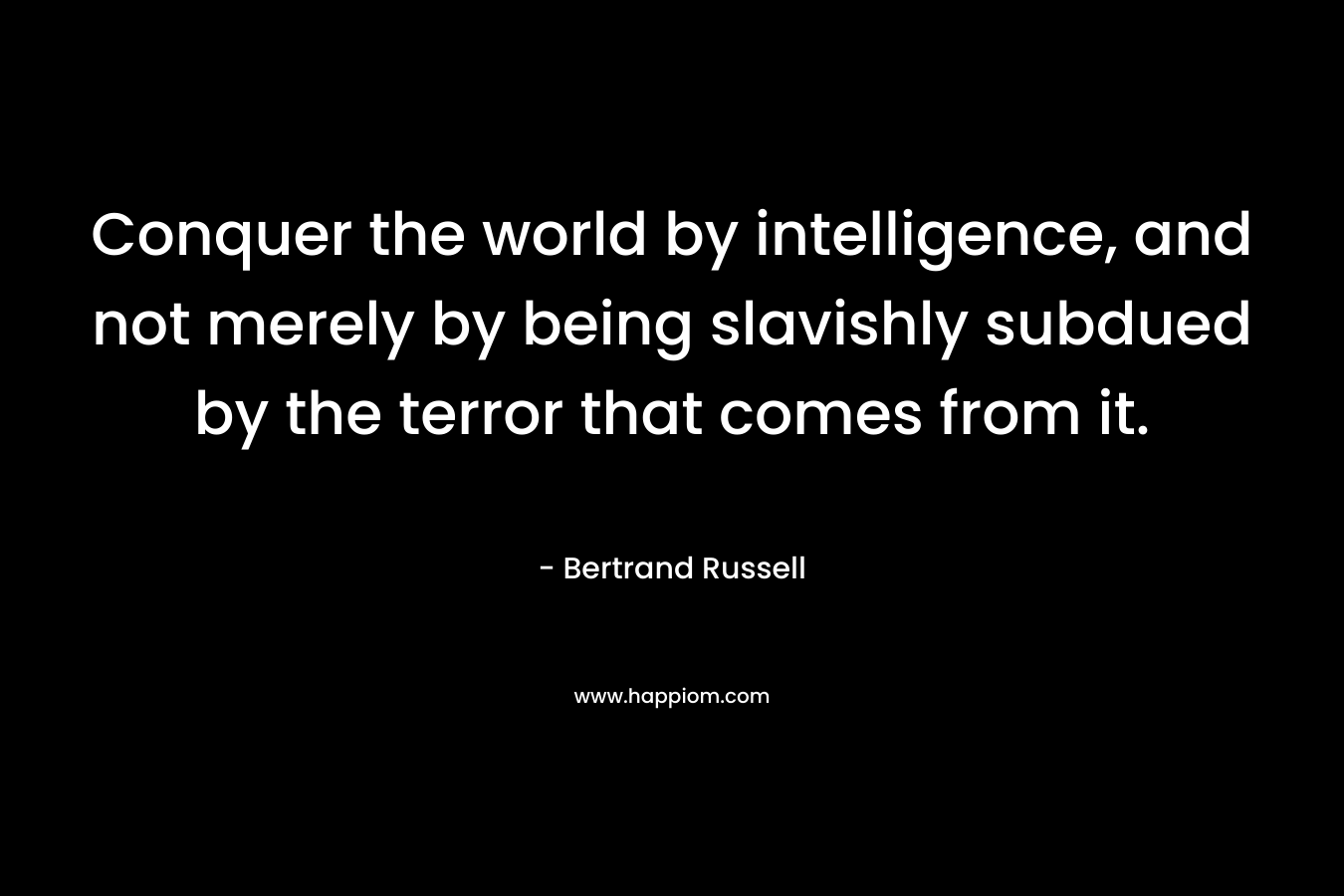 Conquer the world by intelligence, and not merely by being slavishly subdued by the terror that comes from it. – Bertrand Russell