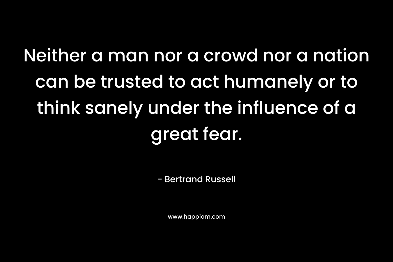 Neither a man nor a crowd nor a nation can be trusted to act humanely or to think sanely under the influence of a great fear.