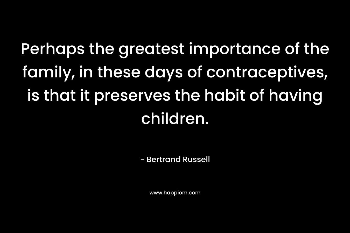 Perhaps the greatest importance of the family, in these days of contraceptives, is that it preserves the habit of having children. – Bertrand Russell