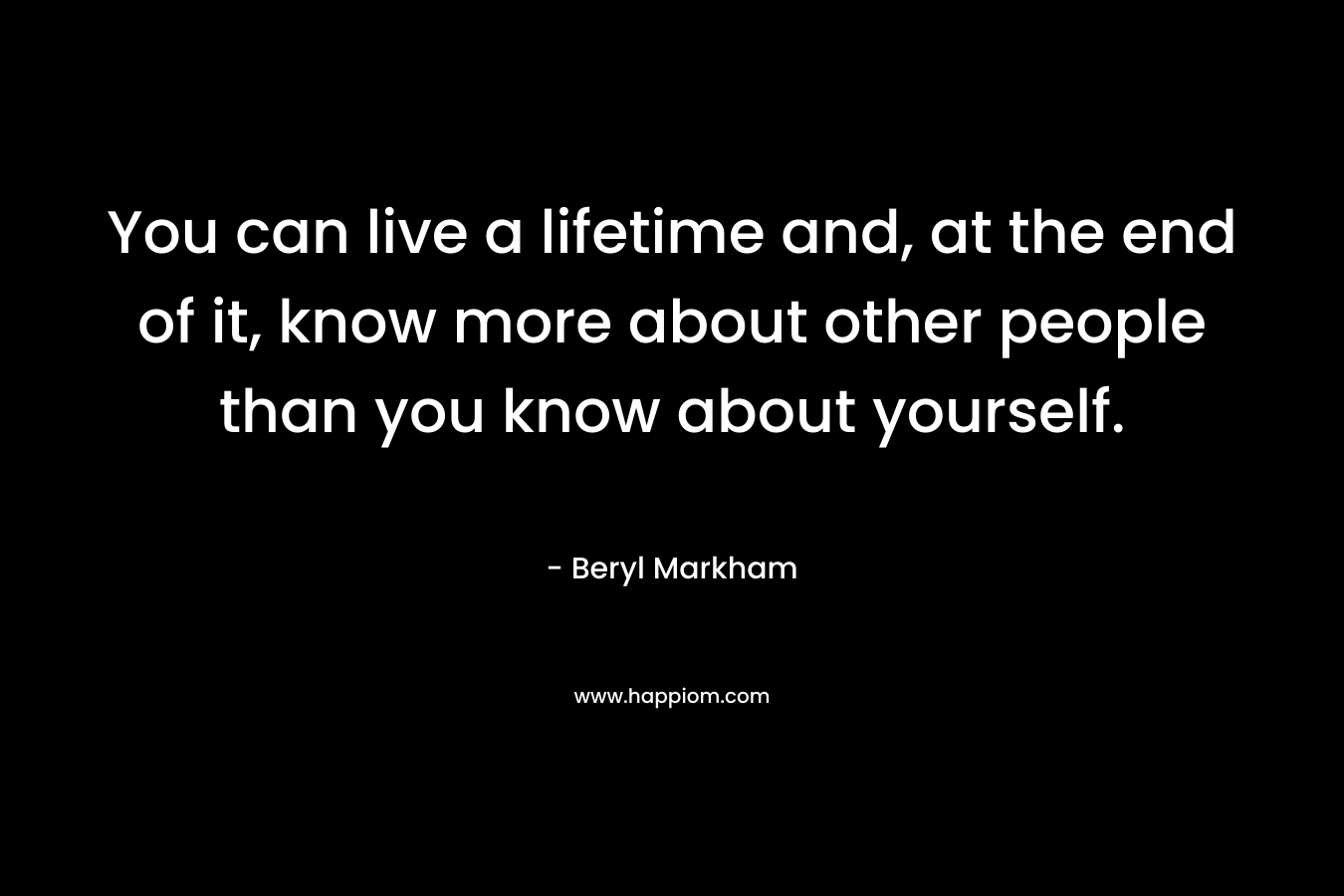 You can live a lifetime and, at the end of it, know more about other people than you know about yourself. – Beryl Markham