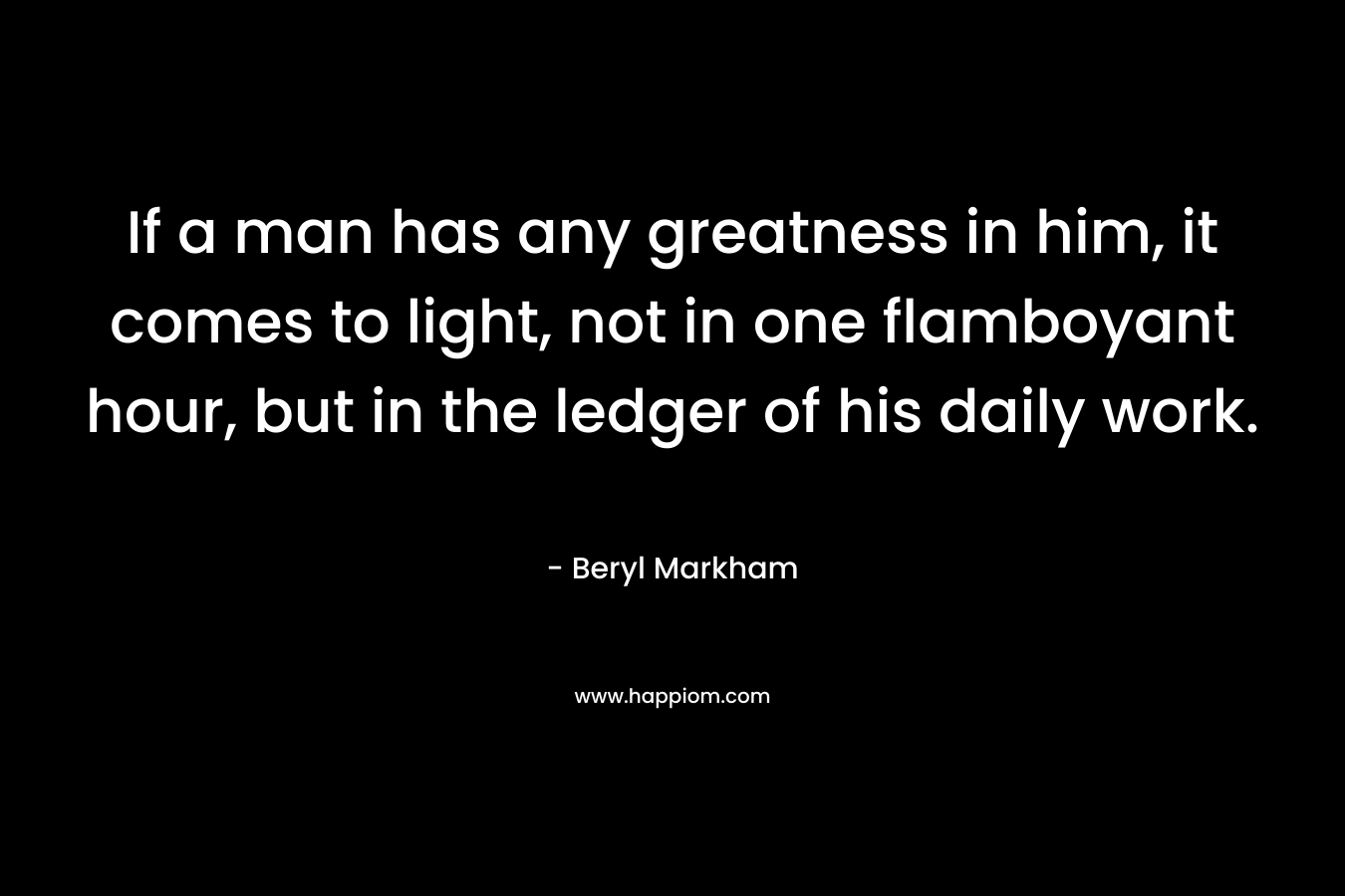 If a man has any greatness in him, it comes to light, not in one flamboyant hour, but in the ledger of his daily work. – Beryl Markham