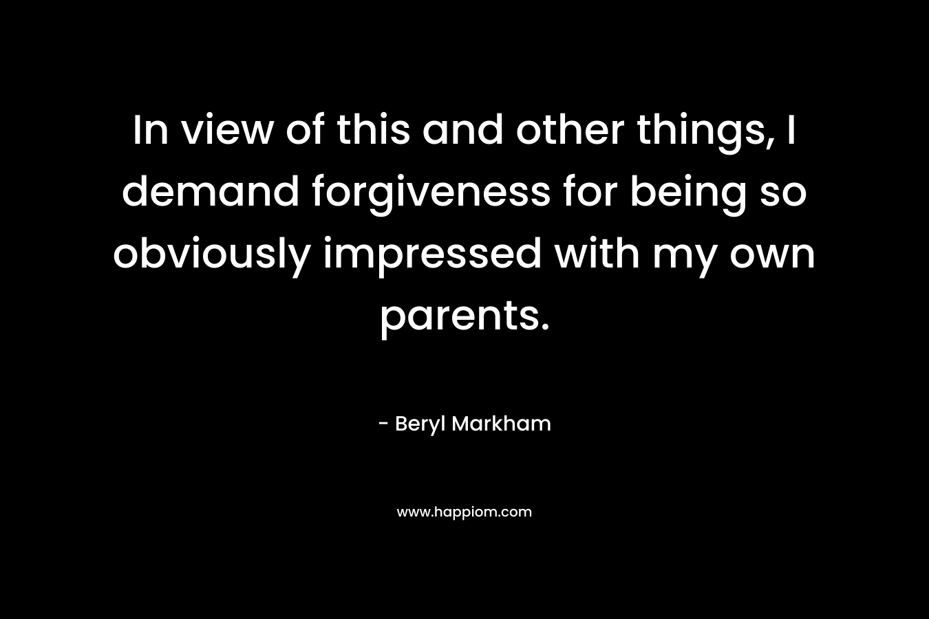 In view of this and other things, I demand forgiveness for being so obviously impressed with my own parents. – Beryl Markham