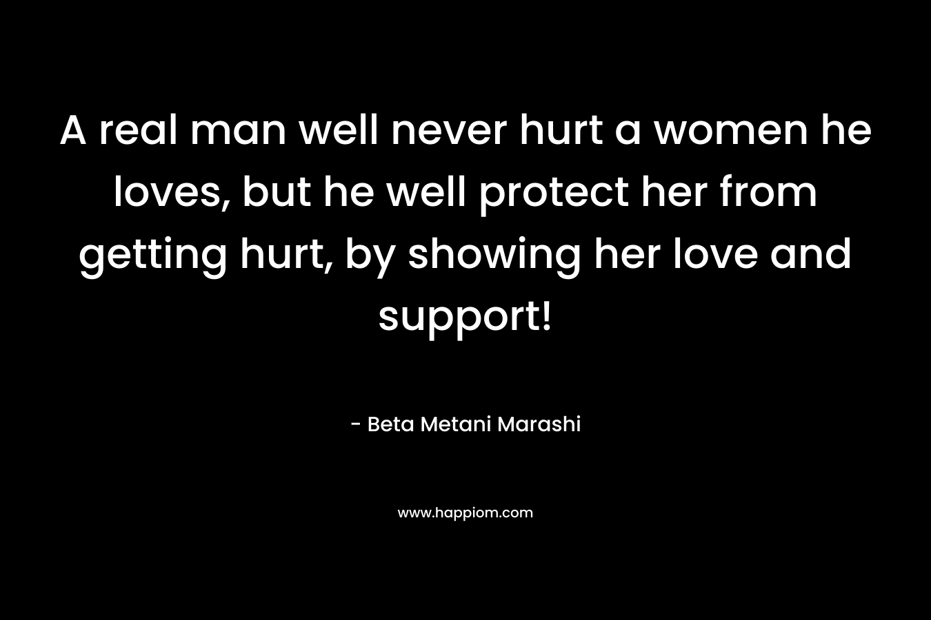 A real man well never hurt a women he loves, but he well protect her from getting hurt, by showing her love and support!