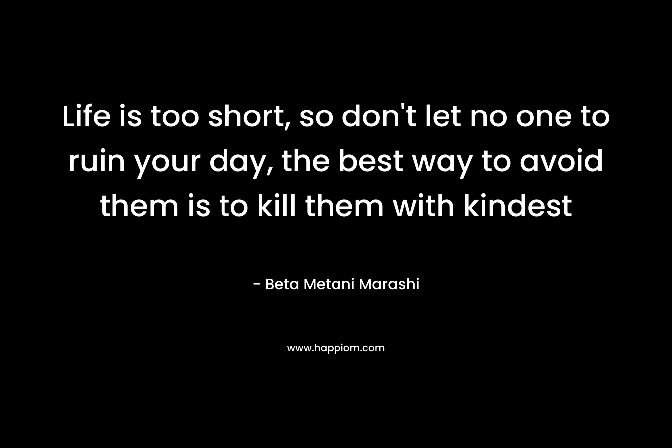 Life is too short, so don’t let no one to ruin your day, the best way to avoid them is to kill them with kindest – Beta Metani Marashi