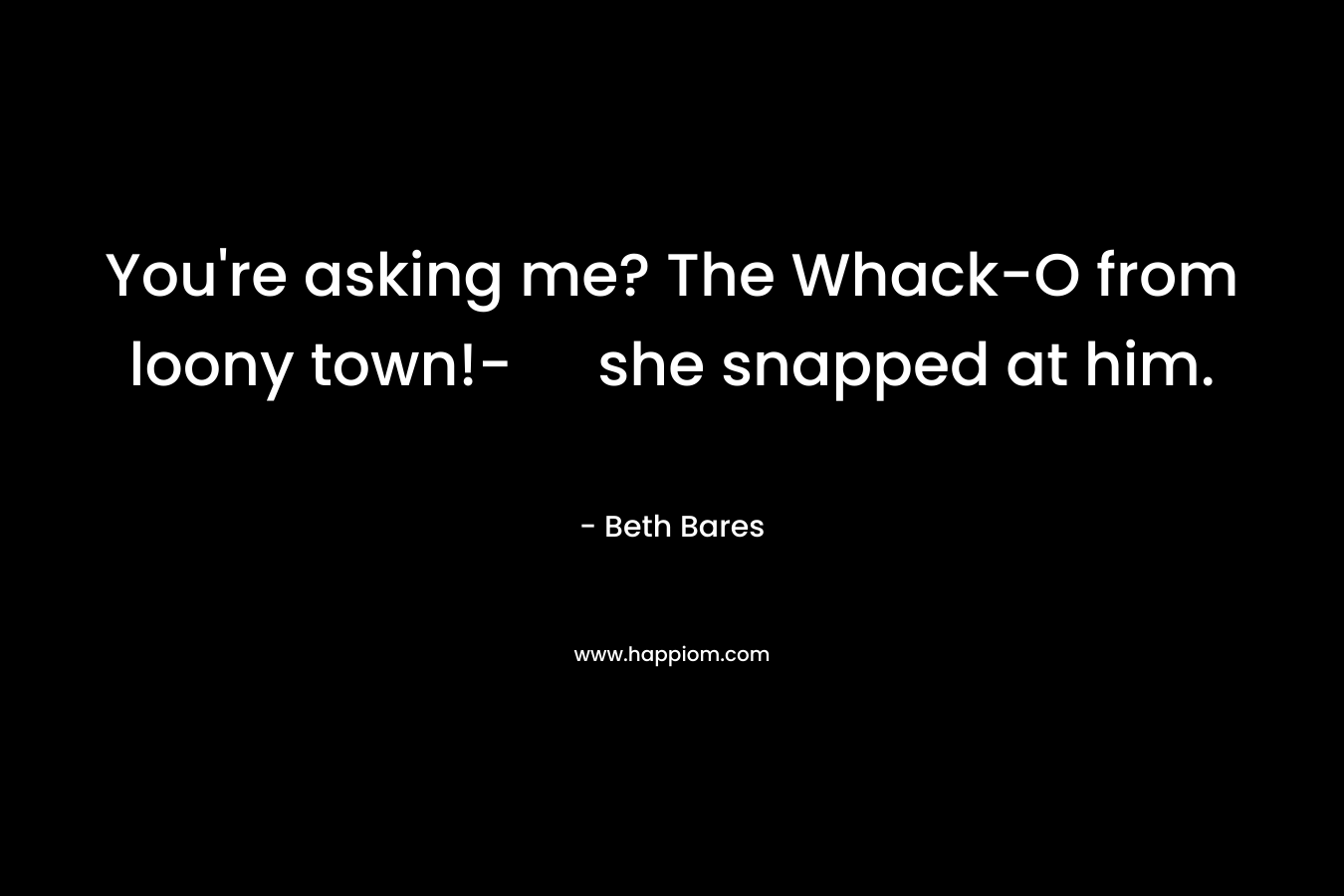 You're asking me? The Whack-O from loony town!- she snapped at him.