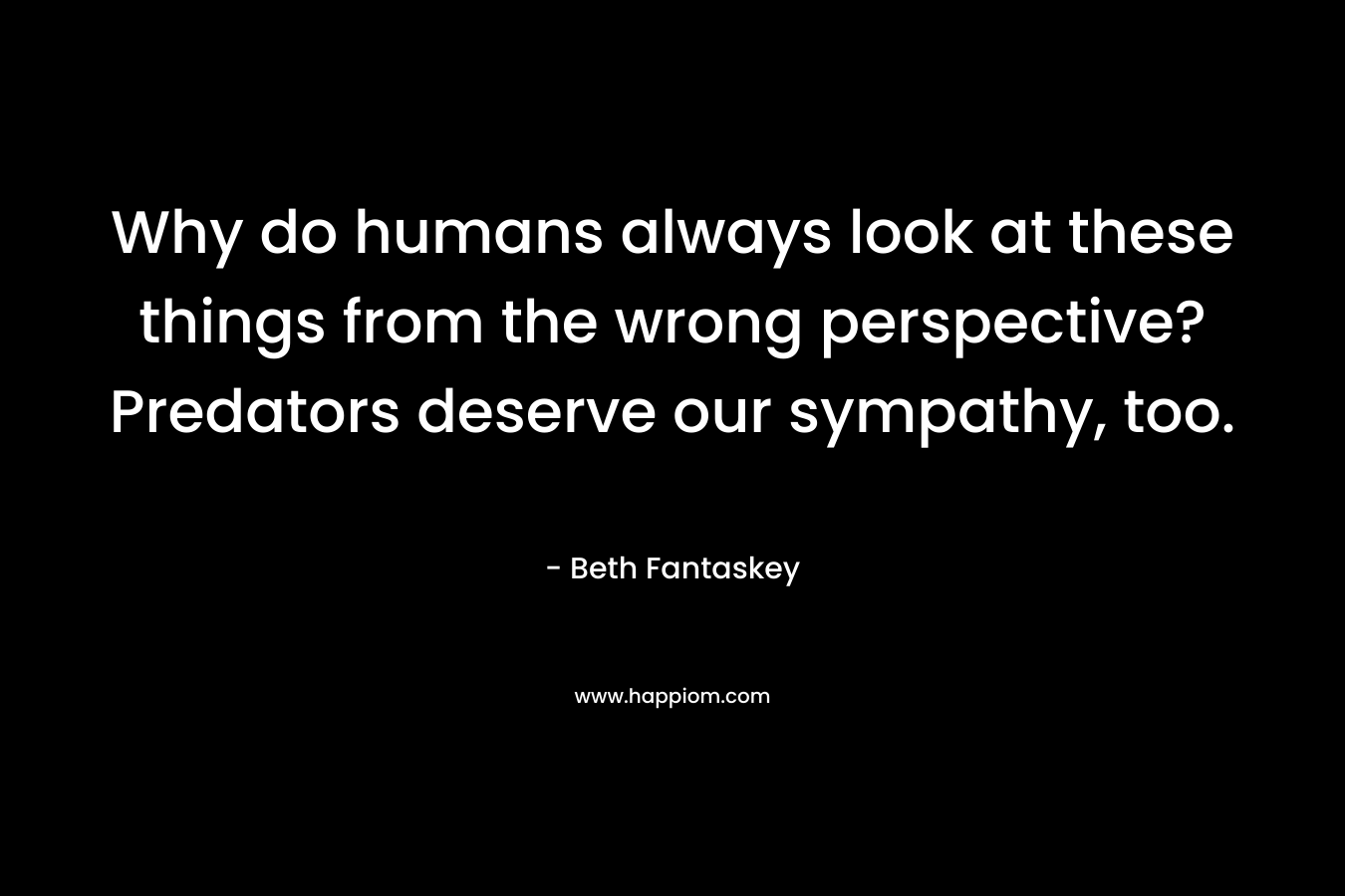 Why do humans always look at these things from the wrong perspective? Predators deserve our sympathy, too. – Beth Fantaskey