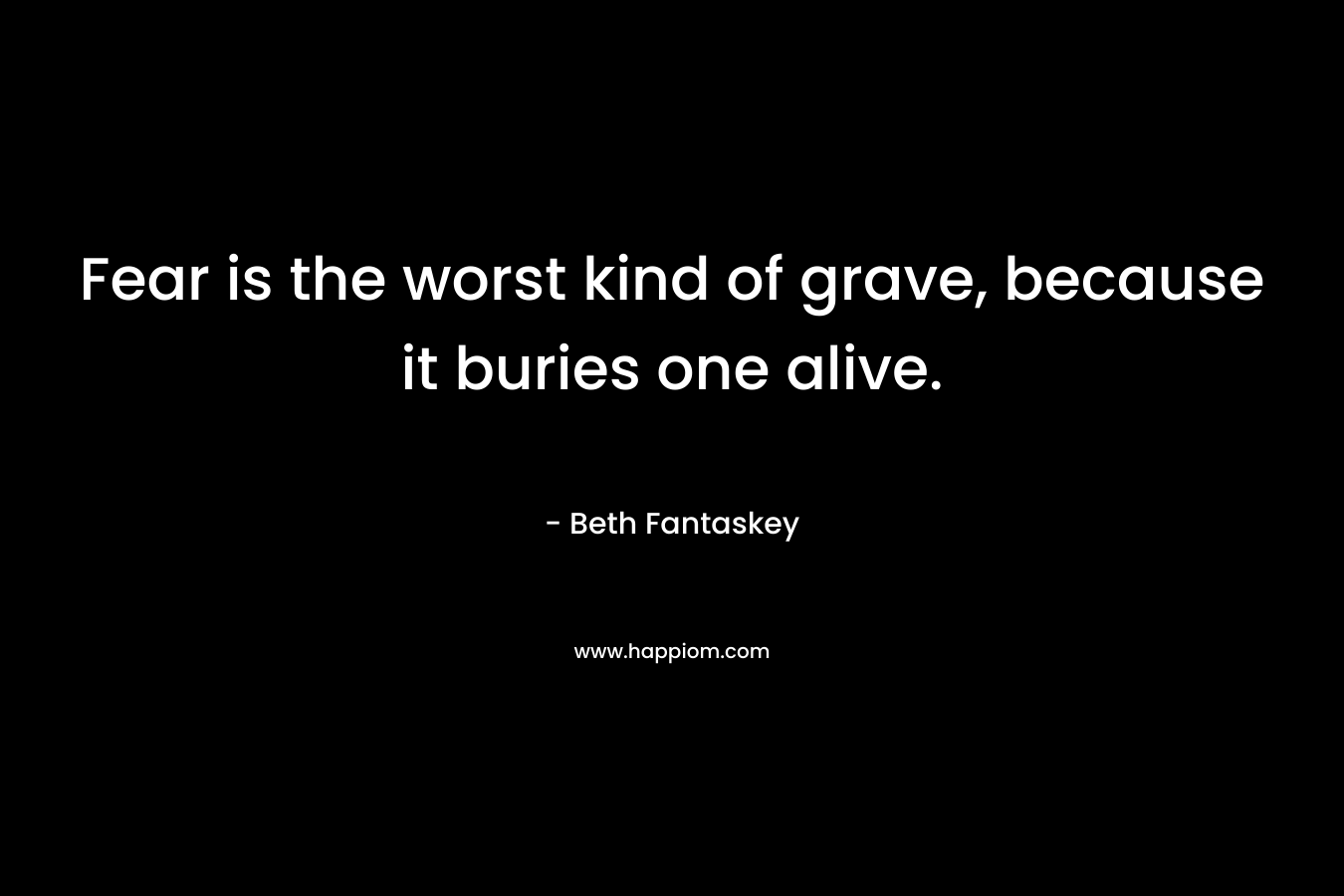 Fear is the worst kind of grave, because it buries one alive.