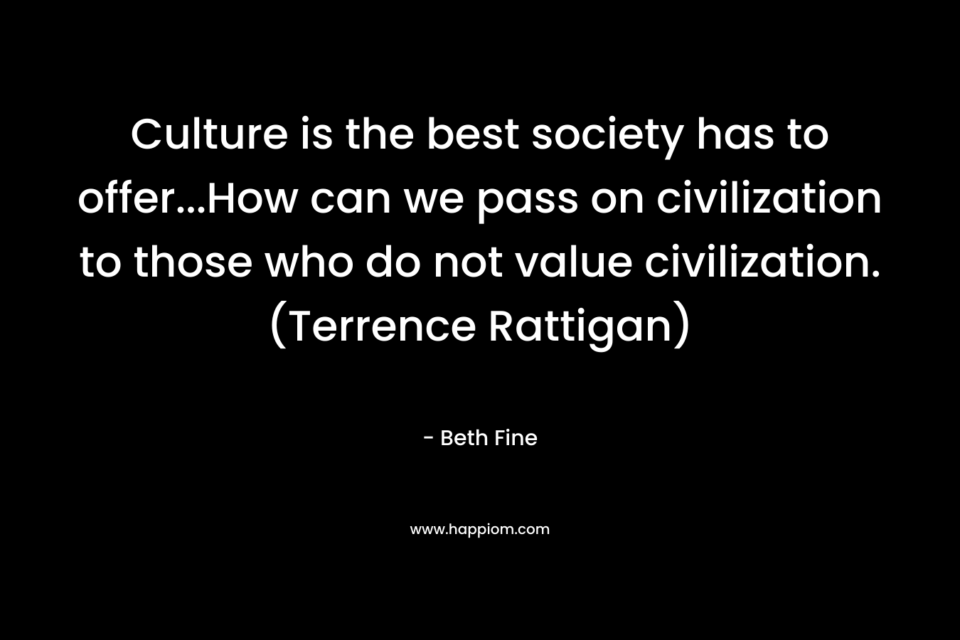 Culture is the best society has to offer…How can we pass on civilization to those who do not value civilization. (Terrence Rattigan) – Beth Fine
