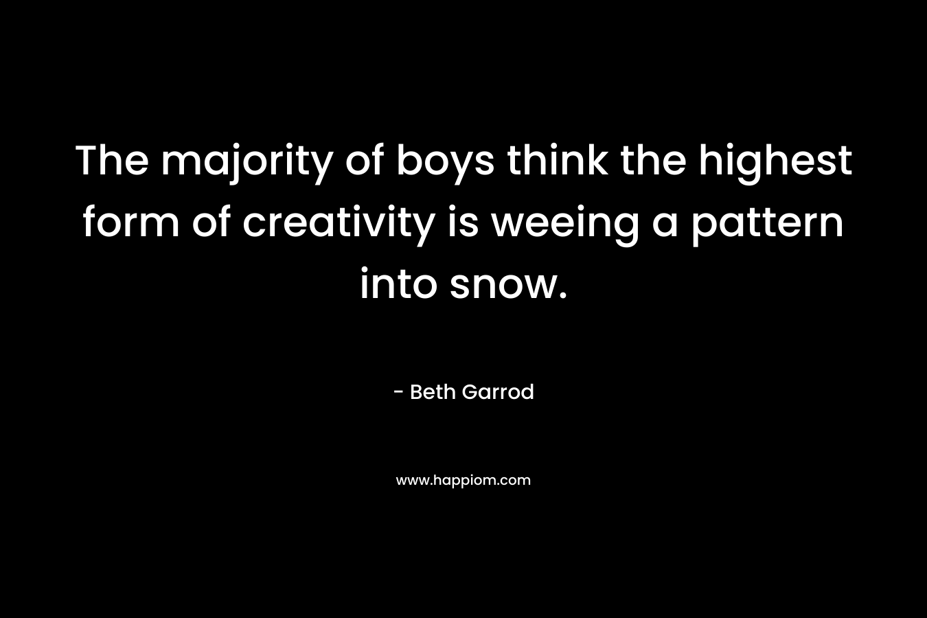 The majority of boys think the highest form of creativity is weeing a pattern into snow. – Beth Garrod
