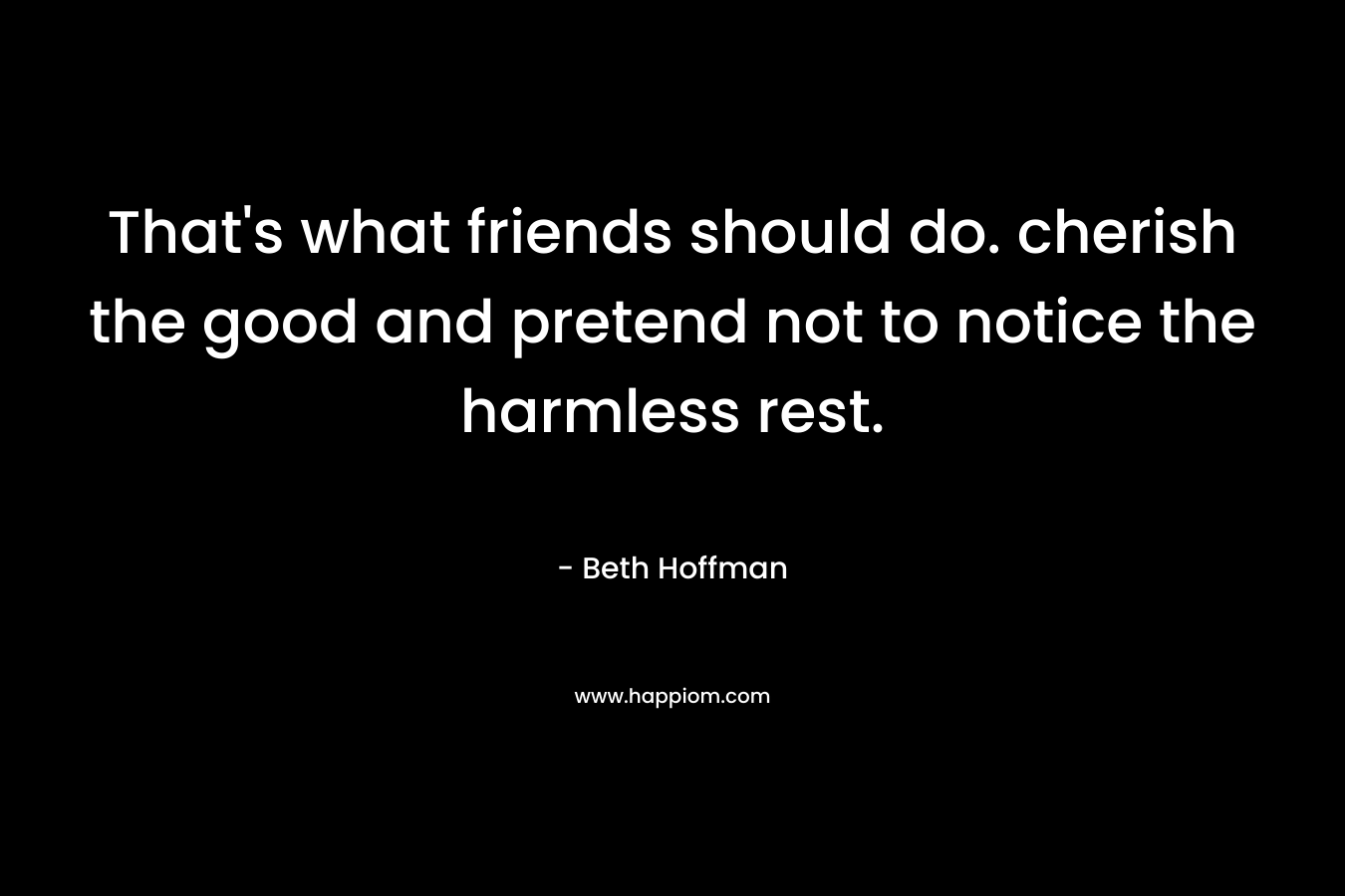 That's what friends should do. cherish the good and pretend not to notice the harmless rest.