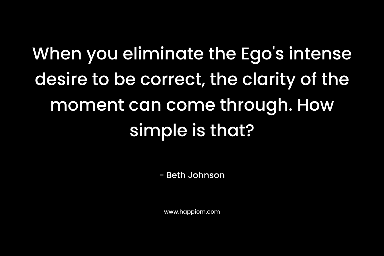 When you eliminate the Ego's intense desire to be correct, the clarity of the moment can come through. How simple is that?