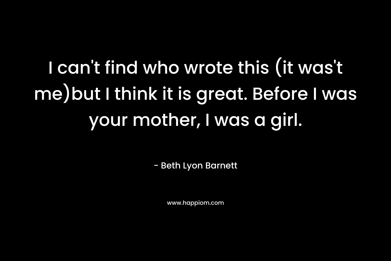 I can’t find who wrote this (it was’t me)but I think it is great. Before I was your mother, I was a girl. – Beth Lyon Barnett