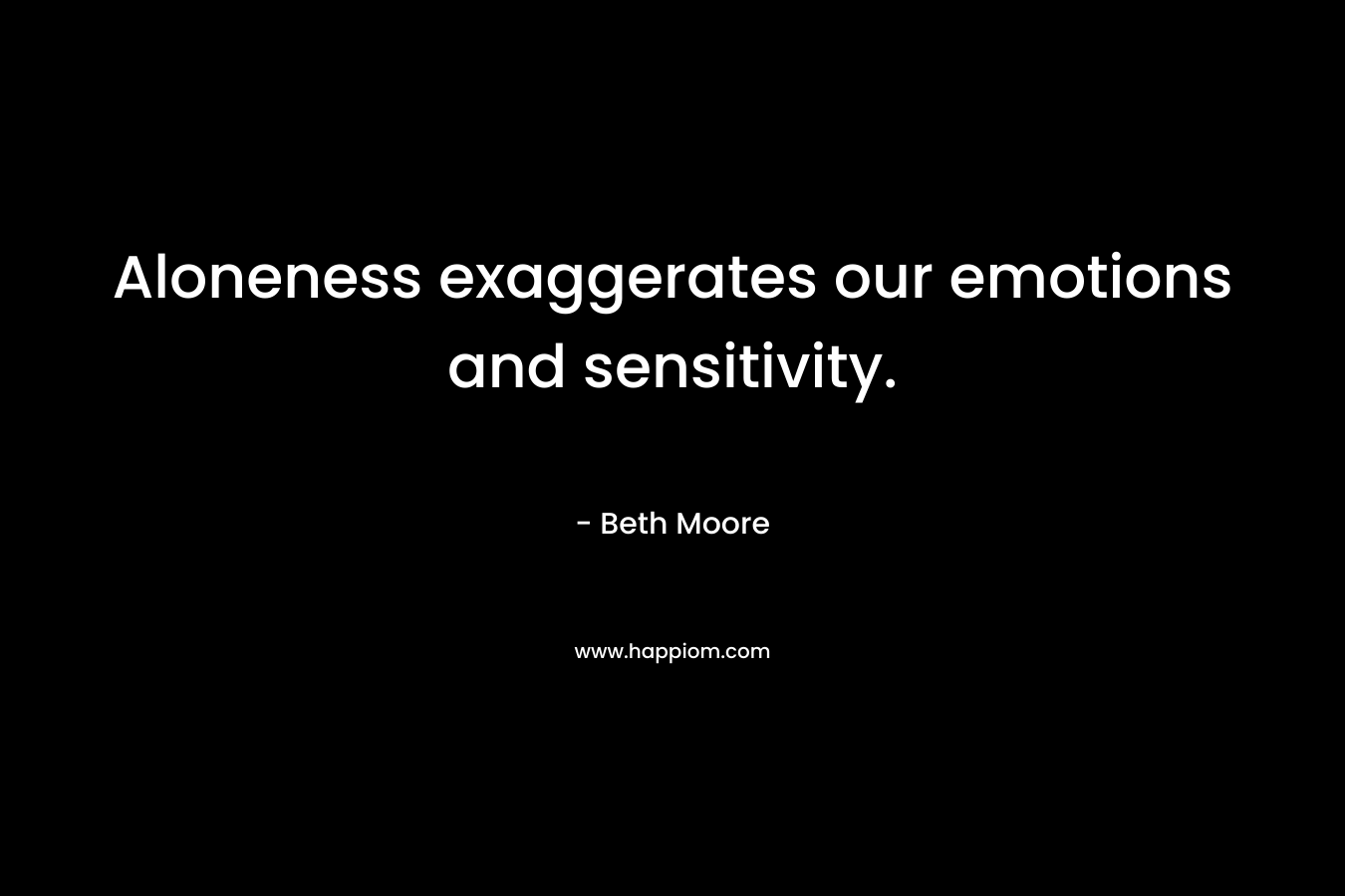 Aloneness exaggerates our emotions and sensitivity. – Beth Moore