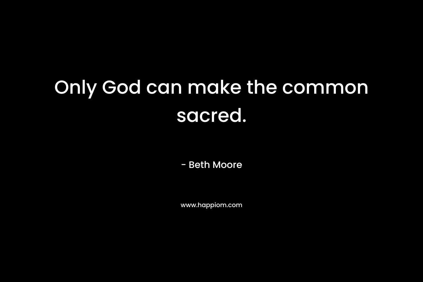 Only God can make the common sacred. – Beth Moore