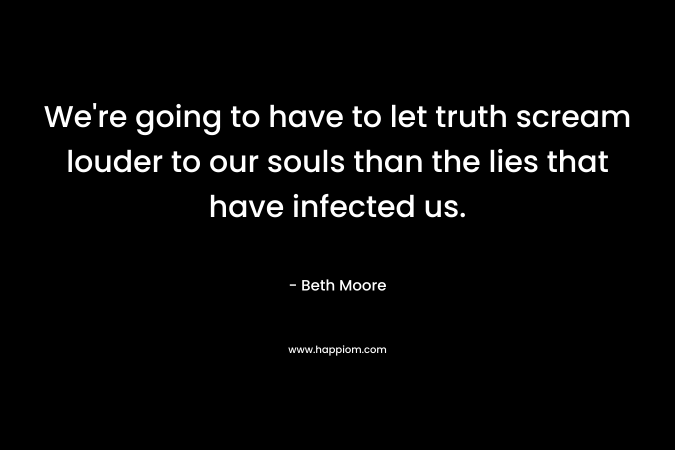 We’re going to have to let truth scream louder to our souls than the lies that have infected us. – Beth Moore