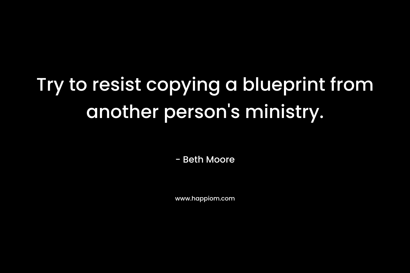 Try to resist copying a blueprint from another person’s ministry. – Beth Moore